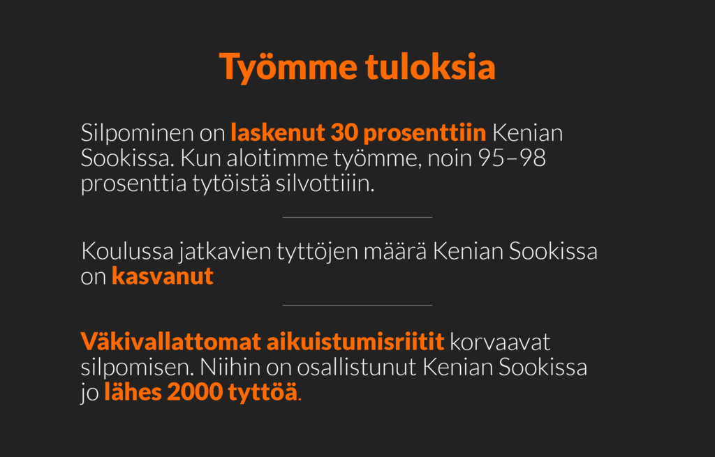 Työmme tuloksia: 1. silpominen on laskenut 30 prosenttiin Kenian Sookissa. Kun aloitimme työmme, noin 95-98 prosenttia tytöistä silvottiin. 2. Koulussa jatkavien tyttöjen määrä Kenian Sookissa on kasvanut. 3. Väkivallattomat aikuistumisriitit korvaavat silpomisen. Niihin on osallistunut Kenian Sookissa jo lähes 2000 tyttöä.